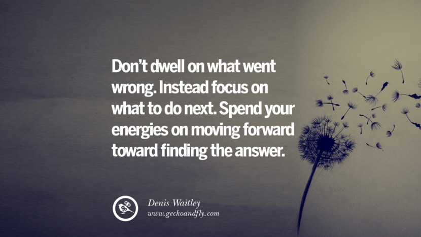 Don't dwell on what went wrong. Instead focus on what to do next. Spend your energies on moving forward toward finding the answer. - Denis Waitley Quotes About Moving On And Letting Go Of Relationship And Love relationship love breakup instagram pinterest facebook twitter tumblr