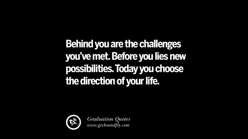 Behind you are the challenges you've met. Before you lies new possibilities. Today you choose the direction of your life. Inspirational Quotes on Graduation For High School And College