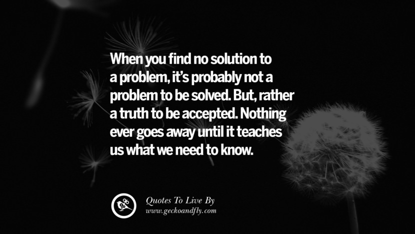 When you find no solution to a problemit's probably not a problem to be solved. Butrather a truth to be accepted. Nothing ever goes away until it teaches us what we need to know. Life Lesson Quotes You Should Adopt in Your Everyday Life PinterestTumblrInstagram and Facebook